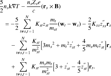 \begin{eqnarray*} && \frac{5}{2} n_s \textrm{k} \nabla T - \frac{n_s Z_s e}{c} (\textbf{r}_s \times {\textbf{B}}) \nonumber \\ && \quad = - \frac{5}{2} \sum_{t \ne s, t\,{=}\,1}^N K_{st} z_{st} \frac{m_t}{m_{st}} (\textbf{w}_t - \textbf{w}_s) - \frac{2}{5} K_{ss} z_{ss}^{&#x0027;&#x0027;} \textbf{r}_s \nonumber \\ && \qquad - \sum_{t \ne s, t\,{=}\,1}^N \frac{K_{st}}{m_{st}^2} \Big[ 3 {m_s}^2 &#x002B; {m_t}^2 z_{st}^{&#x0027;} &#x002B; \frac{4}{5} m_s m_t z_{st}^{&#x0027;&#x0027;} \Big] \textbf{r}_s \nonumber \\ && \qquad &#x002B; \sum_{t \ne s, t\,{=}\,1}^N K_{st} \frac{m_s m_t}{m_{st}^2} \Big[ 3 &#x002B; z_{st}^{&#x0027;} - \frac{4}{5} z_{st}^{&#x0027;&#x0027;} \Big] \textbf{r}_t.\end{eqnarray*}