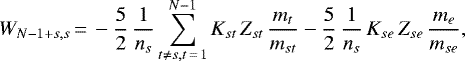 \begin{displaymath} W_{N-1&#x002B;s,s}\,{=}\, - \frac{5}{2}\, \frac{1}{n_s} \sum_{t \ne s, t\,{=}\,1}^{N-1} K_{st}\, Z_{st}\, \frac{m_t}{m_{st}} - \frac{5}{2}\, \frac{1}{n_s}\, K_{se}\, Z_{se}\, \frac{m_e}{m_{se}}, \end{displaymath}