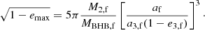 $$ \begin{aligned} \sqrt{1-e_{\rm max}} = 5\pi \frac{M_{\rm 2,f}}{M_{\mathrm{BHB},\mathrm{f}}}\left[\frac{a_{\rm f}}{a_{\rm 3,f}(1-e_{\rm 3,f})}\right]^3\cdot \end{aligned} $$