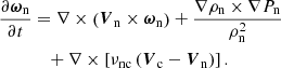 $$ \begin{aligned} \frac{\partial \boldsymbol{\omega }_{\mathrm{n}}}{\partial t}&= \nabla \times \left(\boldsymbol{V}_{\mathrm{n}} \times \boldsymbol{\omega }_{\mathrm{n}} \right) + \frac{\nabla \rho _{\mathrm{n}} \times \nabla P_{\mathrm{n}}}{\rho _{\mathrm{n}}^{2}} \nonumber \\&\quad + \nabla \times \left[\nu _{\mathrm{nc}} \left(\boldsymbol{V}_{\mathrm{c}}-\boldsymbol{V}_{\mathrm{n}}\right) \right]. \end{aligned} $$