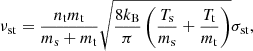 $$ \begin{aligned} \nu _{\mathrm{st}} = \frac{n_{\mathrm{t}} m_{\mathrm{t}}}{m_{\mathrm{s}}+m_{\mathrm{t}}} \sqrt{\frac{8 k_{\mathrm{B}}}{\pi }\left(\frac{T_{\mathrm{s}}}{m_{\mathrm{s}}}+\frac{T_{\mathrm{t}}}{m_{\mathrm{t}}}\right)} \sigma _{\mathrm{st}}, \end{aligned} $$