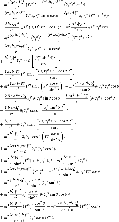 $$ \begin{aligned}&-m^2\frac{\xi _{\rm h}b_\theta A\xi _{\rm r}^*}{r^2}\left(Y_l^{m}\right)^2 +\frac{(r\xi _{\rm r}b_\theta )\prime A\xi _{\rm r}^*}{r^2}\left(Y_l^{m}\right)^2\sin ^2\theta \\&-\frac{(r\xi _{\rm h}b_{\rm r})\prime A\xi _{\rm r}^*}{r^2}Y_l^m \partial _\theta Y_l^m\sin \theta \cos \theta +\frac{\xi _{\rm r}b_\theta A\xi _{\rm h}^*}{r^2}\partial _\theta Y_l^m (Y_l^m\sin ^2\theta )\prime \\&-\frac{Ab_{\rm r}|\xi _{\rm h}|^2}{r^2}\partial _\theta Y_l^m(\partial _\theta Y_l^m\sin \theta \cos \theta )\prime +m^2\frac{Ab_{\rm r}|\xi _{\rm h}|^2}{r^2\sin {\theta }}\partial _\theta Y_l^m Y_l^m\cos \theta \\&-m^2\frac{(\xi _{\rm h}b_\theta )\prime b_\theta \xi _{\rm r}^*}{r} \left(Y_l^{m}\right)^2 +\frac{(r\xi _{\rm r}b_\theta ){\prime \prime }b_\theta \xi _{\rm r}^*}{r}\left(Y_l^{m}\right)^2\sin ^2\theta \\&-\frac{(r\xi _{\rm h}b_{\rm r}){\prime \prime }b_\theta \xi _{\rm r}^*}{r}Y_l^m \partial _\theta Y_l^m\sin \theta \cos \theta \\&+\frac{b_\theta ^2|\xi _{\rm r}|^2}{r^2}Y_l^m\sin \theta \left[\frac{(Y_l^m\sin ^2\theta )\prime }{\sin \theta }\right]\prime \\&-\frac{\xi _{\rm h}b_{\rm r}b_\theta \xi _{\rm r}^*}{r^2}Y_l^m\sin \theta \left[\frac{(\partial _\theta Y_l^m\sin \theta \cos \theta )\prime }{\sin \theta }\right]\prime \\&+m^2\frac{\xi _{\rm h}b_{\rm r}b_\theta \xi _{\rm r}^*}{r^2}Y_l^m\sin \theta \left(Y_l^m\frac{\cos \theta }{\sin ^2\theta }\right)\prime +m^2\frac{(\xi _{\rm h}b_\theta )\prime b_{\rm r}\xi _{\rm h}^*}{r\sin \theta }\partial _\theta Y_l^m Y_l^m\cos \theta \\&-\frac{(r\xi _{\rm r}b_\theta ){\prime \prime }b_{\rm r}\xi _{\rm h}^*}{r}Y_l^m \partial _\theta Y_l^m\sin \theta \cos \theta +\frac{(r\xi _{\rm h}b_{\rm r}){\prime \prime }b_{\rm r}\xi _{\rm h}^*}{r}\left(\partial _\theta Y_l^m\right)^2\cos ^2\theta \\&-\frac{\xi _{\rm r}b_{\rm r}b_\theta \xi _{\rm h}^*}{r^2}\partial _\theta Y_l^m\cos \theta \left[\frac{(Y_l^m\sin ^2\theta )\prime }{\sin \theta }\right]\prime \\&+\frac{b_{\rm r}^2|\xi _{\rm h}|^2}{r^2}\partial _\theta Y_l^m\cos \theta \left[\frac{(\partial _\theta Y_l^m\sin \theta \cos \theta )\prime }{\sin \theta }\right]\prime \\&-m^2\frac{b_{\rm r}^2|\xi _{\rm h}|^2}{r^2}\partial _\theta Y_l^m\cos \theta \left(Y_l^m\frac{\cos \theta }{\sin ^2\theta }\right)\prime \\&+m^2\frac{(r\xi _{\rm h}b_{\rm r})\prime b_\theta \xi _{\rm h}^*}{r^2\sin \theta }Y_l^m(Y_l^m\cos \theta )\prime \\&+m^2\frac{b_\theta ^2|\xi _{\rm h}|^2}{r^2\sin ^2\theta }Y_l^m[\sin \theta (Y_l^m)\prime ]\prime -m^4\frac{b_\theta ^2|\xi _{\rm h}|^2}{r^2\sin ^2\theta }\left(Y_l^{m}\right)^2\\&+m^2\frac{(r\xi _{\rm r}b_\theta )\prime b_\theta \xi _{\rm h}^*}{r^2}\left(Y_l^{m}\right)^2 -m^2\frac{(r\xi _{\rm h}b_{\rm r})\prime b_\theta \xi _{\rm h}^*}{r^2\sin \theta }\partial _\theta Y_l^m Y_l^m\cos \theta \\&-m^2\frac{\xi _{\rm r}b_\theta b_{\rm r}\xi _{\rm h}^*}{r^2}Y_l^m\frac{\cos \theta }{\sin ^3\theta }(Y_l^m\sin ^2\theta )\prime \\&+m^2\frac{b_{\rm r}^2|\xi _{\rm h}|^2}{r^2}Y_l^m\frac{\cos \theta }{\sin ^3\theta }(\partial _\theta Y_l^m \sin \theta \cos \theta )\prime \\&-m^4\frac{b_{\rm r}^2|\xi _{\rm h}|^2}{r^2}\left(Y_l^{m}\right)^2\frac{\cos ^2\theta }{\sin ^4\theta } +m^2\frac{(r\xi _{\rm h}b_{\rm r}){\prime \prime }b_{\rm r}\xi _{\rm h}^*}{r\sin ^2\theta }\left(Y_l^{m}\right)^2\cos ^2\theta \\&+m^2\frac{(\xi _{\rm h}b_\theta )\prime b_{\rm r}\xi _{\rm h}^*}{r\sin \theta }Y_l^m\cos \theta (Y_l^m)\prime \end{aligned} $$