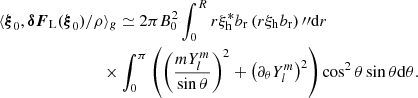 $$ \begin{aligned}&\langle \boldsymbol{\xi }_0,{\boldsymbol{{\delta }} {\boldsymbol{F}}_{\rm L}}(\boldsymbol{\xi }_0)/\rho \rangle _{g} \simeq 2 \pi B_0^2 \int _0^R r \xi _{\rm h}^* b_{\rm r} \left(r\xi _{\rm h} b_{\rm r}\right){\prime \prime }\mathrm{d}r \nonumber \\&\qquad \qquad \qquad \qquad \times \int _0^\pi \left(\left(\frac{mY_l^m}{\sin {\theta }} \right)^2 + \left(\partial _\theta Y_l^m\right)^2 \right)\cos ^2{\theta } \sin {\theta }\mathrm{d}\theta . \end{aligned} $$