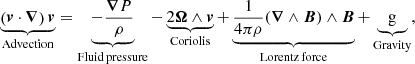 $$ \begin{aligned} \underbrace{\left({\boldsymbol{v}}\cdot {\boldsymbol{\nabla }}\right){\boldsymbol{v}}}_{\mathrm{Advection} } = \underbrace{-\frac{\boldsymbol{\nabla }P}{\rho }}_{\rm Fluid\,pressure } -\underbrace{2{\boldsymbol{\Omega }}\wedge {\boldsymbol{v}}}_{\mathrm{Coriolis} } +\underbrace{\frac{1}{4\pi \rho }(\boldsymbol{\nabla }\wedge \boldsymbol{B})\wedge \boldsymbol{B}}_{\rm Lorentz\,force } + \underbrace{\mathrm{g}}_{\mathrm{Gravity} }, \end{aligned} $$