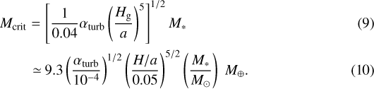 \begin{eqnarray*} M_{\textrm{crit}} & = & \left[\frac{1}{0.04}\alpha_{\textrm{turb}}\left(\frac{H_{\textrm{g}}}{a}\right)^{5}\right]^{1/2}M_{*} \\ &\simeq\!& 9.3\left(\frac{\alpha_{\textrm{turb}}}{10^{-4}}\right)^{1/2}\left(\frac{H/a}{0.05}\right)^{5/2}\left(\frac{M_{*}}{M_{\odot}}\right)\;M_{\oplus}.\end{eqnarray*}