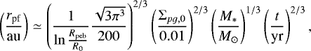 \begin{eqnarray*} \left(\frac{r_{\textrm{pf}}}{\textrm{au}}\right) & \simeq & \left(\frac{1}{\ln\frac{R_{\textrm{peb}}}{R_{0}}}\frac{\sqrt{3\pi^{3}}}{200}\right)^{2/3}\left(\frac{\Sigma_{pg,0}}{0.01}\right)^{2/3}\left(\frac{M_{*}}{M_{\odot}}\right)^{1/3}\left(\frac{t}{\textrm{yr}}\right)^{2/3}, \end{eqnarray*}
