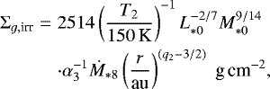 \begin{eqnarray*} \Sigma_{g,\textrm{irr}}&=&2514\left(\frac{T_{2}}{150\,\textrm{K}}\right)^{-1}L_{*0}^{-2/7}M_{*0}^{9/14} \\ \nonumber &&\cdot\alpha_{3}^{-1}\dot{M}_{*8}\left(\frac{r}{\textrm{au}}\right)^{(q_{2}-3/2)}\;{\textrm{g\,cm}^{-2}},\end{eqnarray*}