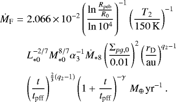 \begin{eqnarray*} \dot{M}_{\textrm{F}} & = & 2.066\,{\times}\,10^{-2}\left(\frac{\ln\frac{R_{\textrm{peb}}}{R_{0}}}{\ln10^{4}}\right)^{-1}\left(\frac{T_{2}}{150\,\textrm{K}}\right)^{-1} \nonumber \\ & & L_{*0}^{-2/7}M_{*0}^{8/7}\alpha_{3}^{-1}\dot{M}_{*8} \left(\frac{\Sigma_{pg,0}}{0.01}\right)^{2}\left(\frac{r_{\textrm{D}}}{\textrm{au}}\right)^{q_{2}-1}\nonumber \\ & & \left(\frac{t}{t_{\textrm{pff}}}\right)^{\frac{2}{3}\left(q_{2}-1\right)}\left(1+\frac{t}{t_{\textrm{pff}}}\right)^{-\gamma}\,{M_{\oplus\,}\textrm{yr}^{-1}}\,.\end{eqnarray*}
