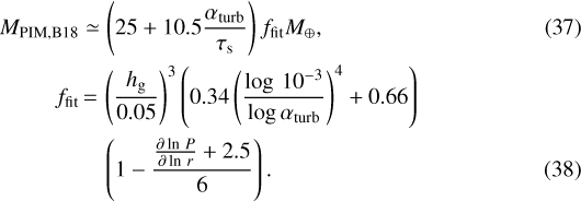 \begin{align*} M_{\textrm{PIM,B18}} & \simeq \left(25+10.5\frac{\alpha_{\textrm{turb}}}{\tau_{\textrm{s}}}\right)f_{\textrm{fit}}M_{\oplus},\\ f_{\textrm{fit}} & \,{=}\, \left(\frac{h_{\textrm{g}}}{0.05}\right)^{3}\left(0.34\left(\frac{\log\,10^{-3}}{\log\alpha_{\textrm{turb}}}\right)^{4}+0.66\right)\nonumber \\ &\quad \left(1-\frac{\frac{\partial\ln\,P}{\partial\ln\,r}+2.5}{6}\right). \end{align*}