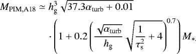 \begin{align*} M_{\textrm{PIM,A18}} & \simeq h_{\textrm{g}}^{3}\sqrt{37.3\alpha_{\textrm{turb}}+0.01}\nonumber \\ &\quad \cdot\left(1+0.2\left(\frac{\sqrt{\alpha_{\textrm{turb}}}}{h_{\textrm{g}}}\sqrt{\frac{1}{\tau_{\textrm{s}}^{2}}+4}\right)^{0.7}\right)M_{*.}\end{align*}