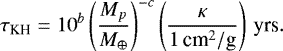 \begin{equation*} \tau_{\textrm{KH}}=10^{b}\left(\frac{M_{p}}{M_{\oplus}}\right)^{-c}\left(\frac{\kappa}{1\,{\textrm{cm}^{2}/\textrm{g}}}\right)\,\textrm{yrs}.\end{equation*}