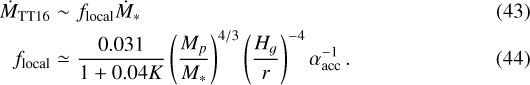 \begin{eqnarray*} \dot{M}_{\textrm{TT16}} &\sim& f_{\textrm{local}}\dot{M}_*\\f_{\textrm{local}} &\simeq& \frac{0.031}{1+0.04K}\left(\frac{M_{p}}{M_{*}}\right)^{4/3}\left(\frac{H_g}{r}\right)^{-4}\alpha_{\textrm{acc}}^{-1}\,. \end{eqnarray*}