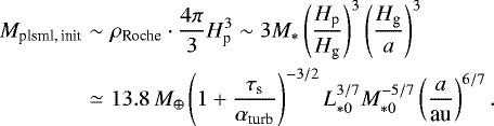 \begin{eqnarray*} M_{\textrm{plsml,\,init}} & \sim & \rho_{\textrm{Roche}}\cdot\frac{4\pi}{3}H_{\textrm{p}}^{3}\sim3M_{*}\left(\frac{H_{\textrm{p}}}{H_{\textrm{g}}}\right)^{3}\left(\frac{H_{\textrm{g}}}{a}\right)^{3}\\ & \simeq & 13.8\,M_{\oplus}\left(1+\frac{\tau_{\textrm{s}}}{\alpha_{\textrm{turb}}}\right)^{-3/2}L_{*0}^{3/7}M_{*0}^{-5/7}\left(\frac{a}{\textrm{au}}\right)^{6/7}.\nonumber \end{eqnarray*}