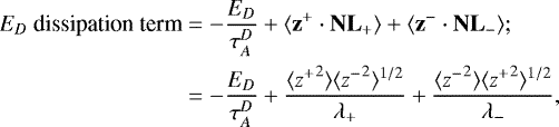 \begin{equation*}\begin{split} E_D~\textrm{dissipation~{term}} & = - \frac{E_D}{\tau_A^D} + \langle {\textbf{z}}^+ \cdot {\textbf{NL}}_+ \rangle + \langle {\textbf{z}}^- \cdot {\textbf{NL}}_- \rangle;\\ & = -\frac{E_D}{\tau_A^D} + \frac{ \langle {z^+}^2 \rangle \langle {z^-}^2 \rangle^{1/2}}{\lambda_+} + \frac{ \langle {z^-}^2 \rangle \langle {z^+}^2 \rangle^{1/2}}{\lambda_-}, \end{split} \end{equation*}