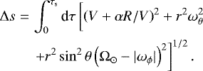 \begin{eqnarray*} \Delta s & = & \int_0^{\tau_{\textrm{s}}} \textrm{d}\tau \left[\left(V &#x002B; \alpha R/V \right)^2 &#x002B; r^2 \omega_{\theta}^2 {\vphantom{&#x002B; r^2\sin^2\theta \left(\Omega_{\odot} - |\omega_{\phi}| \right)^2}} \right. \nonumber \\ & & \left. &#x002B; r^2\sin^2\theta \left(\Omega_{\odot} - |\omega_{\phi}| \right)^2 \right]^{1/2}. \end{eqnarray*}