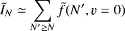\begin{equation*} \tilde{I}_N \simeq \sum_{N' \ge N} \tilde{f}(N', \varv=0)\end{equation*}