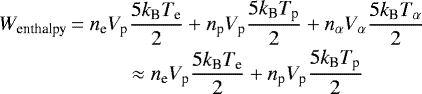 \begin{equation*}\begin{array}{@{}r@{\,}c@{\,}l@{}} W_{\textrm{enthalpy}} &\displaystyle = n_{\textrm{e}}V_{\textrm{p}}\frac{5k_{\textrm{B}} T_{\textrm{e}}}{2} &#x002B; n_{\textrm{p}}V_{\textrm{p}}\frac{5k_{\textrm{B}} T_{\textrm{p}}}{2} &#x002B;n_{\alpha}V_{\alpha}\frac{5k_{\textrm{B}} T_{\alpha}}{2}\\[6pt] &\displaystyle \approx n_{\textrm{e}}V_{\textrm{p}}\frac{5k_{\textrm{B}} T_{\textrm{e}}}{2} &#x002B; n_{\textrm{p}}V_{\textrm{p}}\frac{5k_{\textrm{B}} T_{\textrm{p}}}{2} \end{array} \end{equation*}