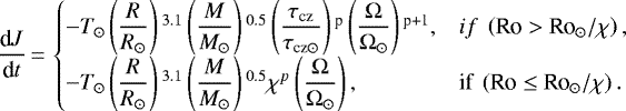 \begin{equation*} \dfrac{\textrm{d}{J}}{\textrm{d}{t}} \,{=}\, \begin{cases} -{T}_{\odot} \left(\dfrac{{R}}{R_{\odot}} \right){}^{3.1} \left(\dfrac{{M}}{M_{\odot}} \right){}^{0.5} \left(\dfrac{\tau_{\textrm{cz}}}{\tau_{\textrm{cz} \odot}} \right){}^{\textrm{p}} \left(\dfrac{\Omega}{\Omega_{\odot}} \right){}^{\textrm{p+1}}, & {if} ~ \left({{\textrm{Ro} > \textrm{Ro}}_{\odot}}/\chi \right),\\ -{T}_{\odot} \left(\dfrac{{R}}{R_{\odot}} \right){}^{3.1} \left(\dfrac{{M}}{M_{\odot}} \right){}^{0.5} \chi^{p} \left(\dfrac{\Omega}{\Omega_{\odot}} \right), & \textrm{if} ~ \left({{\textrm{Ro} \leq {\textrm{Ro}}}_{\odot}}/\chi \right). \end{cases} \end{equation*}