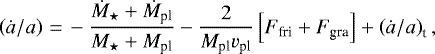 \begin{equation*} \left(\dot{{a}}/{a} \right) \,{=}\, - \dfrac{\dot{M}_{\star} &#x002B;\dot{M}_{\textrm{pl}}}{ M_{\star} &#x002B; M_{\textrm{pl}}} - \dfrac{2}{M_{\textrm{pl}} v_{\textrm{pl}}} \left[ F_{\textrm{fri}} &#x002B; F_{\textrm{gra}} \right] &#x002B; \left(\dot{a}/a\right)_{\textrm{t}}, \end{equation*}
