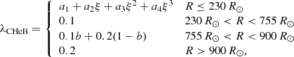 $$ \begin{aligned} \lambda _{\rm CHeB} = {\left\{ \begin{array}{ll} a_1+a_2\xi +a_3\xi ^2+a_4\xi ^3&R\le 230\,R_\odot \\ 0.1&230\,R_\odot <R<755\,R_\odot \\ 0.1b + 0.2 (1-b)&755\,R_\odot < R < 900\,R_\odot \\ 0.2&R>900\,R_\odot , \end{array}\right.} \end{aligned} $$