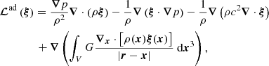 $$ \begin{aligned}&\boldsymbol{\mathcal{L} }^\mathrm{ad}\left( \boldsymbol{\xi }\right)=\frac{\boldsymbol{\nabla } p}{\rho ^2} \boldsymbol{\nabla } \cdot \left(\rho \boldsymbol{\xi }\right) -\frac{1}{\rho } \boldsymbol{\nabla } \left( \boldsymbol{\xi }\cdot \boldsymbol{\nabla } p\right) -\frac{1}{\rho } \boldsymbol{\nabla } \left( \rho c^2\boldsymbol{\nabla }\cdot \boldsymbol{\xi } \right)\nonumber \\&\qquad \qquad + \boldsymbol{\nabla } \left( \int _{V} G \frac{\boldsymbol{\nabla }_{\boldsymbol{x}}\cdot \left[\rho (\boldsymbol{x}) \boldsymbol{\xi }(\boldsymbol{x}) \right] }{|\boldsymbol{r}-\boldsymbol{x}|} {\text{ d}}\boldsymbol{x}^3 \right) , \end{aligned} $$