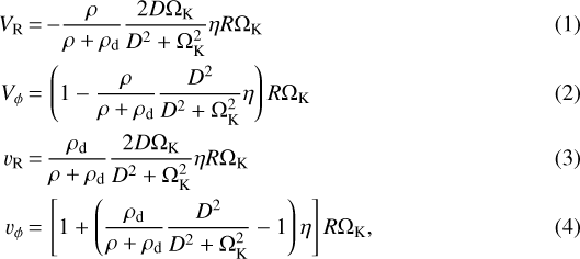 \begin{align}V_{\textrm{R}} &\,{=}\, {-}\frac{\rho}{\rho&#x002B;\rho_{\textrm{d}}} \frac{2 D \Omega_{\textrm{K}}}{D^2&#x002B;\Omega_{\textrm{K}}^2}\eta R \Omega_{\textrm{K}}\\V_{\phi} &\,{=}\, \left(1-\frac{\rho}{\rho&#x002B;\rho_{\textrm{d}}} \frac{D^2}{D^2&#x002B;\Omega_{\textrm{K}}^2}\eta \right) R \Omega_{\textrm{K}}\\v_{\textrm{R}} &\,{=}\, \frac{\rho_{\textrm{d}}}{\rho&#x002B;\rho_{\textrm{d}}} \frac{2 D \Omega_{\textrm{K}}}{D^2&#x002B;\Omega_{\textrm{K}}^2}\eta R \Omega_{\textrm{K}}\\v_{\phi} &\,{=}\, \left [1&#x002B;\left (\frac{\rho_{\textrm{d}}}{\rho&#x002B;\rho_{\textrm{d}}} \frac{D^2}{D^2&#x002B;\Omega_{\textrm{K}}^2}-1\right)\eta \right] R \Omega_{\textrm{K}},\end{align}
