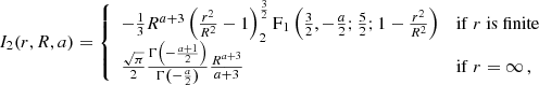 $$ \begin{aligned} I_2(r,R,a)&= {\left\{ \begin{array}{ll} -\frac{1}{3}R^{a+3}\left(\frac{r^2}{R^2}-1\right)^{\frac{3}{2}}_2\mathrm{F}_1\left(\frac{3}{2},-\frac{a}{2};\frac{5}{2};1-\frac{r^2}{R^2}\right)&\mathrm{if}\ r\ \mathrm{is}\ \mathrm{finite}\\ \frac{\sqrt{\pi }}{2}\frac{\Gamma \left(-\frac{a+1}{2}\right)}{\Gamma \left(-\frac{a}{2}\right)}\frac{R^{a+3}}{a+3}&\mathrm{if}\ r=\infty \, , \end{array}\right.} \end{aligned} $$