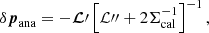 $$ \begin{aligned} \delta {\boldsymbol{p}}_{\rm ana} = - {\boldsymbol{\mathcal{L} }}\prime \left[{{\mathcal{L} }{\prime \prime }}+2\mathsf{\Sigma }_{\rm cal}^{-1}\right]^{-1}, \end{aligned} $$