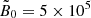 $ \tilde{B}_0 = 5 \times 10^5 $