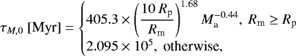 \begin{equation*} \tau_{M,0}\ [\text{Myr}] = \begin{cases} \displaystyle 405.3\times\left(\frac{10\ R_{\textrm{p}}}{R_{\textrm{m}}}\right)^{1.68}M_{\textrm{a}}^{-0.44},\ R_{\textrm{m}} \geq R_{\textrm{p}}\\ 2.095\times 10^{5},\text{ otherwise}, \end{cases} \end{equation*}
