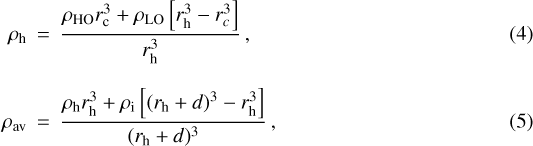 \begin{eqnarray} \rho_{\textrm{h}}&\,{=}\,&{\frac{\rho_{\textrm{HO}} {r_{\textrm{c}}^3}&#x002B;\rho_{\textrm{LO}} \left[r_{\textrm{h}}^3-r_c^3 \right]}{r_{\textrm{h}}^3}}\,,\\[8pt] \rho_{\textrm{av}}&\,{=}\,&{\frac{\rho_{\textrm{h}} r_{\textrm{h}}^3&#x002B;\rho_{\textrm{i}} \left[(r_{\textrm{h}}&#x002B;d){}^3-r_{\textrm{h}}^3 \right]}{(r_{\textrm{h}}&#x002B;d){}^3}}\,,\end{eqnarray}
