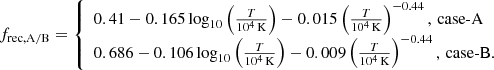$$ \begin{aligned} f_{\rm rec, A/B} = \left\{ \begin{array}{l} {0.41 - 0.165 \log _{10} \left( \frac{T}{10^4 \, \mathrm{K} } \right)} - 0.015 \left( \frac{T}{10^4 \, \mathrm{K} } \right)^{-0.44}, \, \mathrm{case}\text{-}\mathrm{A} \\ {0.686 - 0.106 \log _{10} \left( \frac{T}{10^4 \, \mathrm{K} } \right)} - 0.009 \left( \frac{T}{10^4 \, \mathrm{K} } \right)^{-0.44}, \, \mathrm{case}\text{-}\mathrm{B.} \\ \end{array}\right. \end{aligned} $$