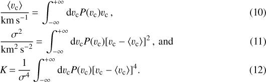 \begin{align}& \frac{\langle v_{\textrm{c}} \rangle}{\textrm{km\,s}^{-1}}\,{=}\,\int_{-\infty}^{&#x002B;\infty} \textrm{d}v_{\textrm{c}} P(v_{\textrm{c}}) v_{\textrm{c}} \,,\\& \frac{\sigma^2}{\textrm{km}^{2}\textrm{\,s}^{-2}}\,{=}\,\int_{-\infty}^{&#x002B;\infty} \textrm{d}v_{\textrm{c}} P(v_{\textrm{c}}) \lbrack v_{\textrm{c}} - \langle v_{\textrm{c}} \rangle \rbrack ^2 \,,\, \textrm{and}\\& K\,{=}\,\frac{1}{\sigma^4} \int_{-\infty}^{&#x002B;\infty} \textrm{d}v_{\textrm{c}} P(v_{\textrm{c}}) \lbrack v_{\textrm{c}} - \langle v_{\textrm{c}} \rangle \rbrack ^4.\end{align}