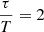 $ \dfrac{\tau}{T} = 2 $