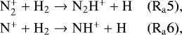 \begin{equation*} \begin{array}{@{}l@{\ }lll} &\mathrm{ N_2^&#x002B; &#x002B; H_2 \rightarrow N_2H^&#x002B; &#x002B; H} \qquad & (\mathrm{R_a5}),\\[4pt] &\mathrm{ N^&#x002B; &#x002B; H_2 \rightarrow NH^&#x002B; &#x002B; H} \qquad & (\mathrm{R_a6}), \end{array} \end{equation*}
