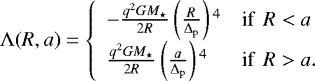\begin{equation*} \Lambda(R,a) = \left\{ \begin{array}{ll} - \frac{q^2 G M_{\star}}{2R} \left(\frac{R}{\Delta_{\mathrm p}}\right){}^4 & \textrm{if } \, R < a\\ \frac{q^2 G M_{\star}}{2R} \left(\frac{a}{\Delta_{\mathrm p}}\right){}^4 & \textrm{if } \,R > a.\\ \end{array}\right.\end{equation*}