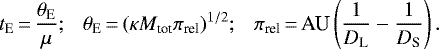 \begin{equation*} t_{\textrm{E}}\,{=}\,{\theta_{\textrm{E}} \over {\mu}};\ \ \ \theta_{\textrm{E}}\,{=}\,(\kappa M_{\textrm{tot}}\pi_{\textrm{rel}})^{1/2};\ \ \ \pi_{\textrm{rel}}\,{=}\,\textrm{AU}\left( {1\over D_{\textrm{L}}} - {1\over D_{\textrm{S}}}\right).\end{equation*}