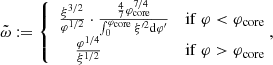 $$ \begin{aligned} {\tilde{\omega }}:=\left\{ \begin{array}{cc} {\xi ^{3/2}\over \varphi ^{1/2}}\cdot {{4\over 7}\varphi _{\rm core}^{7/4}\over \int _0^{\varphi _{\rm core}}\xi ^{\prime 2}{\mathrm{d} }\varphi ^{\prime }} \qquad&\mathrm {if}\ \varphi < {\varphi _{\rm core}}\\ {\varphi ^{1/4}\over \xi ^{1/2}} \qquad \qquad \qquad&\mathrm {if}\ \varphi >{\varphi _{\rm core}}\end{array}\right. \!\!\!, \end{aligned} $$
