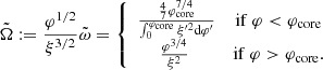 $$ \begin{aligned} {\tilde{\Omega }}:={\varphi ^{1/2}\over \xi ^{3/2}}{\tilde{\omega }}=\left\{ \begin{array}{cc} {{4\over 7}\varphi _{\rm core}^{7/4}\over \int _0^{\varphi _{\rm core}}\xi ^{\prime 2}{\mathrm{d} }\varphi ^{\prime }} \quad&\mathrm {if}\ \varphi < {\varphi _{\rm core}}\\ {\varphi ^{3/4}\over \xi ^2} \ \qquad&\mathrm {if}\ \varphi >{\varphi _{\rm core}}. \end{array}\right. \end{aligned} $$