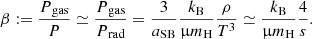 $$ \begin{aligned} \beta :={{P{_{\rm gas}}}\over P}\simeq {{P{_{\rm gas}}}\over {P{_{\rm rad}}}}={3\over {a_{\rm SB}}}{{k_{\rm B}}\over \upmu {m_{\rm H}}}{\rho \over T^3}\simeq {{k_{\rm B}}\over \upmu {m_{\rm H}}}{4\over s}. \end{aligned} $$