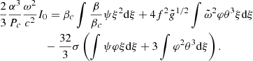 $$ \begin{aligned}&{2\over 3}{\alpha ^3\over P_c}{\omega ^2\over c^2}I_0 =\beta _c\int {\beta \over \beta _c}\psi \xi ^2{{\mathrm{d} }\xi }+4f^2{\tilde{{g}}}^{1/2}\int {\tilde{\omega }}^2\varphi \theta ^3\xi {{\mathrm{d} }\xi }\nonumber \\ &\qquad \qquad \quad -{32\over 3}\sigma \left(\int \psi \varphi \xi {{\mathrm{d} }\xi }+3\int \varphi ^2\theta ^3{{\mathrm{d} }\xi }\right) .\end{aligned} $$