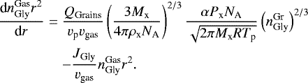 \begin{eqnarray*} \dfrac{\textrm{d}n_{\textrm{Gly}}^{\textrm{Gas}}r^{2}}{\textrm{d}r}&=& \dfrac{Q_{\textrm{Grains}}}{ v_{\textrm{p}}v_{\textrm{gas}}}\left(\dfrac{3M_{\textrm{x}}}{4\pi\rho_{\textrm{x}}N_{\textrm{A}}}\right)^{2/3} \dfrac{\alpha P_{\textrm{x}} N_{\textrm{A}}}{\sqrt{2 \pi M_{\textrm{x}} R T_{\textrm{p}}}} \left(n_{\textrm{Gly}}^{\textrm{Gr}}\right)^{2/3}\nonumber\\ && - \dfrac{J_{\textrm{Gly}}}{v_{\textrm{gas}}}n_{\textrm{Gly}}^{\textrm{Gas}}r^{2}. \end{eqnarray*}