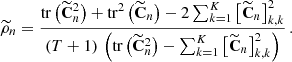 $$ \begin{aligned} \widetilde{\rho }_n = \frac{\mathrm{tr}\left({{\widetilde{\mathbf{C }}}_{n}^2}\right) + \mathrm{tr}^2\left({{\widetilde{\mathbf{C }}}_{n}}\right) - 2\sum _{k=1}^K\left[{{\widetilde{\mathbf{C }}}{_{n}}}\right]_{k,k}^2 }{ (T+1)\,\left({ \mathrm{tr}\left({{\widetilde{\mathbf{C }}}_{n}^2}\right) - \sum _{k=1}^K\left[{{\widetilde{\mathbf{C }}}{_{n}}}\right]_{k,k}^2 }\right) } \,. \end{aligned} $$