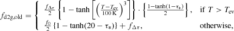 $$ \begin{aligned} f_{\mathrm{d2g,old} } ={\left\{ \begin{array}{ll} \frac{f_{\Delta \tau }}{2} \left\{ 1- \tanh \left[\left(\frac{T-T_{\mathrm{ev} }}{100\,\mathrm{K}}\right)^3\right] \right\} \cdot \left\{ \frac{1- \tanh (1-\tau _*)}{2} \right\} ,&\mathrm{if}\;T>T_{\mathrm{ev} }\\ \frac{f_0}{2} \left\{ 1- \tanh (20-\tau _*)\right\} + f_{\Delta \tau },&\mathrm{otherwise}, \end{array}\right.} \end{aligned} $$