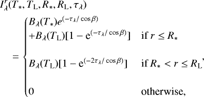\begin{eqnarray*} &&{\hspace*{-6pt}}I^{r}_{\lambda}(T_*,T_{\text{L}},R_*, R_{\text{L}}, \tau_{\lambda})\nonumber \\ &&{\hspace*{-6pt}}\quad\,{=}\,\begin{cases} B_{\lambda}(T_*)e^{(-\tau_{\lambda}/\cos{\beta})} \\ + B_{\lambda}(T_{\text{L}})[ 1-\textrm{e}^{(-\tau_{\lambda}/\cos{\beta})}] & \text{if } r \leq R_* \\ \\ B_{\lambda}(T_{\text{L}})[ 1-\textrm{e}^{(-2\tau_{\lambda}/\cos{\beta})}] & \text{if } R_* < r \leq R_{\text{L}} \\ \\ 0 & \text{otherwise,} \end{cases}\!\!,\end{eqnarray*}