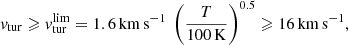 $$ \begin{aligned} { v}_{\rm tur} \geqslant { v}_{\rm tur}^\mathrm{lim} = 1.6\,\mathrm{km\,s}^{-1}\ \left( \frac{T}{100\,\mathrm{K}} \right)^{0.5} \geqslant 16\,\mathrm{km\,s}^{-1}, \end{aligned} $$