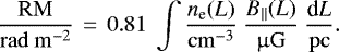 \begin{equation*}\frac{\mathrm{RM}}{\mathrm{rad}~\mathrm{m}^{-2}} ~\,{=}\,~ 0.81 ~\int \frac{n_{\textrm{e}}(L)}{\mathrm{cm}^{-3}} ~ \frac{B_{||}(L)}{\upmu\mathrm{G}} ~ \frac{\textrm{d}L}{\mathrm{pc}}.\end{equation*}