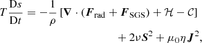 $$ \begin{aligned}&T \frac{\mathrm{D} s}{\mathrm{D} t} = -\frac{1}{\rho } \left[\boldsymbol{\nabla } \cdot \left(\boldsymbol{F}_{\rm rad} + \boldsymbol{F}_{\rm SGS}\right) + \mathcal{H} - \mathcal{C} \right] \nonumber \\&\qquad \qquad \qquad \qquad \qquad \qquad \quad + 2 \nu \mathsf{\boldsymbol{S} }^2 + \mu _0 \eta \boldsymbol{J}^2, \end{aligned} $$