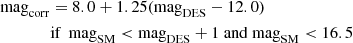 $$ \begin{aligned} \mathrm{mag}_{\mathrm{corr} }&= 8.0+ 1.25(\mathrm{mag}_{\mathrm{DES} }-12.0)\\ \nonumber&\text{if}\ \ \mathrm{mag}_{\mathrm{SM} }<\mathrm{mag}_{\mathrm{DES} }+1\ \mathrm{and} \ \mathrm{mag}_{\mathrm{SM} } < 16.5 \end{aligned} $$