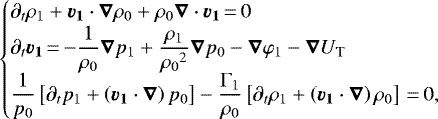\begin{equation*}\begin{cases}\partial_t\rho_1 &#x002B;\vec{v_1}\cdot\vec{\nabla}\rho_0&#x002B;\rho_0\vec{\nabla}\cdot\vec{v_1}\,{=}\,0 \\\displaystyle \partial_t\vec{v_1}\,{=}\,{-}\frac{1}{\rho_0}\vec{\nabla}p_1 &#x002B; \frac{\rho_1}{{\rho_0}^2}\vec{\nabla}p_0 - \vec{\nabla}\varphi_1 - \vec{\nabla}U_{\textrm{T}} \\\displaystyle \frac{1}{p_0}\left[\partial_t p_1 &#x002B; \left(\vec{v_1}\cdot\vec{\nabla}\right)p_0\right]-\frac{\Gamma_1}{\rho_0}\left[\partial_t \rho_1 &#x002B; \left(\vec{v_1}\cdot\vec{\nabla}\right)\rho_0\right]\,{=}\,0,\end{cases}\end{equation*}